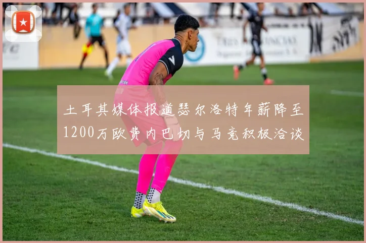 土耳其媒体报道瑟尔洛特年薪降至1200万欧费内巴切与马竞积极洽谈