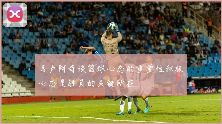 马卢阿奇谈篮球心态的重要性积极心态是胜负的关键所在