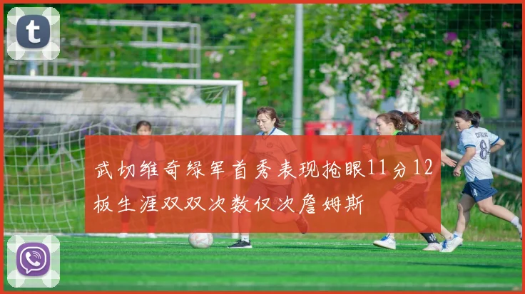 武切维奇绿军首秀表现抢眼11分12板生涯双双次数仅次詹姆斯