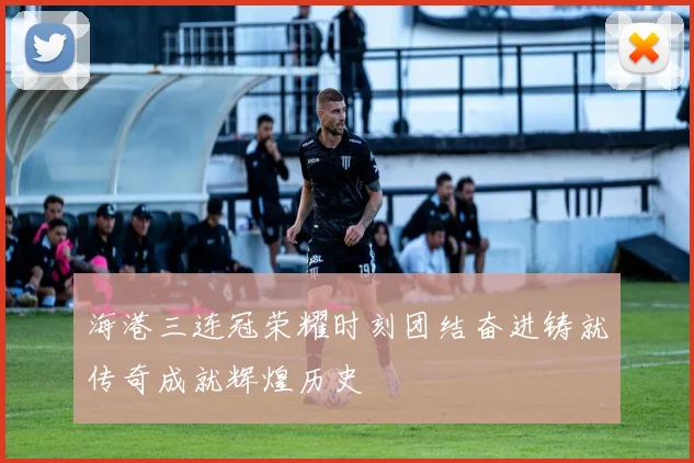 海港三连冠荣耀时刻团结奋进铸就传奇成就辉煌历史