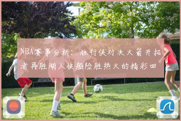 NBA赛事分析：独行侠对决火箭开拓者再胜湖人快船险胜热火的精彩回顾