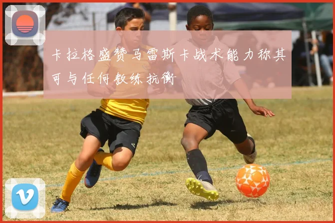 卡拉格盛赞马雷斯卡战术能力称其可与任何教练抗衡