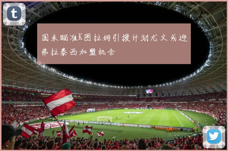 国米瞄准K图拉姆引援计划尤文或迎弗拉泰西加盟机会