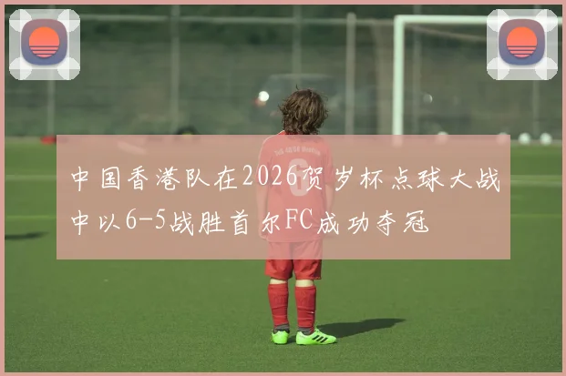 中国香港队在2026贺岁杯点球大战中以6-5战胜首尔FC成功夺冠