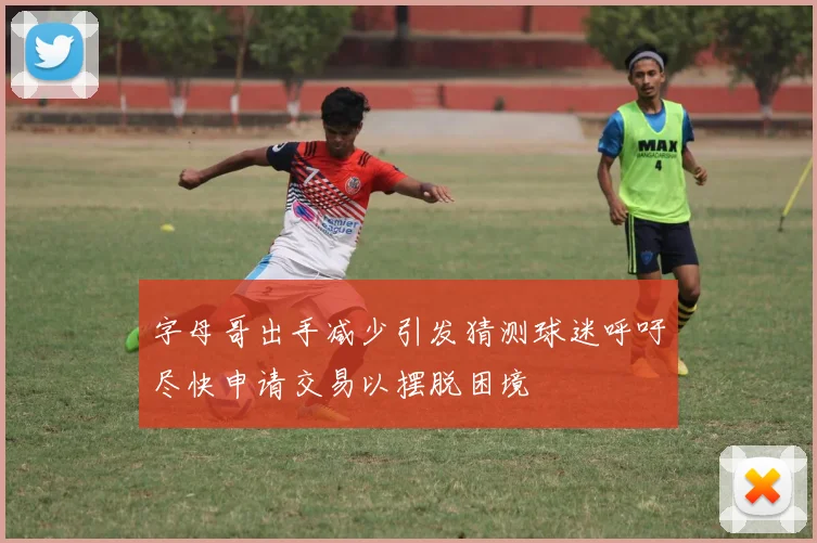 字母哥出手减少引发猜测球迷呼吁尽快申请交易以摆脱困境
