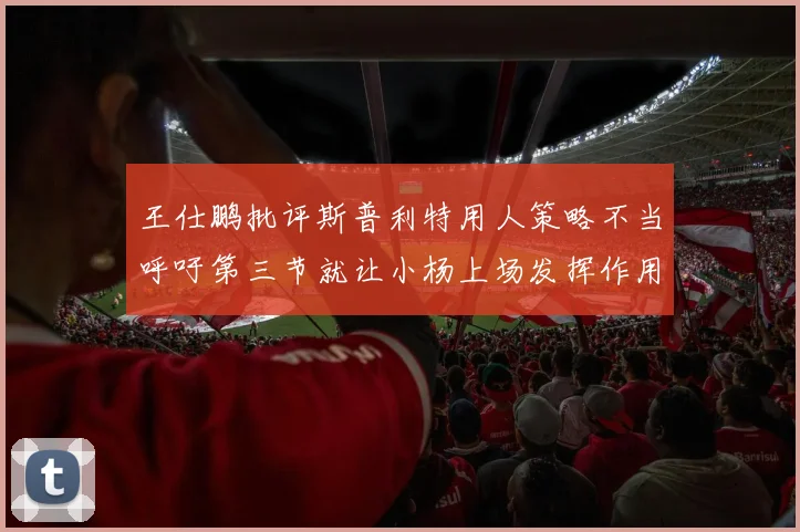 王仕鹏批评斯普利特用人策略不当呼吁第三节就让小杨上场发挥作用