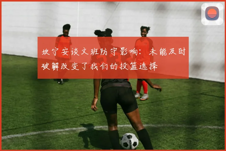坎宁安谈文班防守影响：未能及时破解改变了我们的投篮选择
