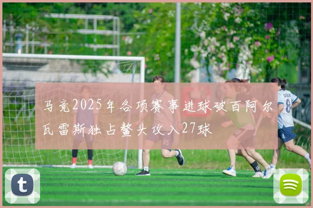 马竞2025年各项赛事进球破百阿尔瓦雷斯独占鳌头攻入27球