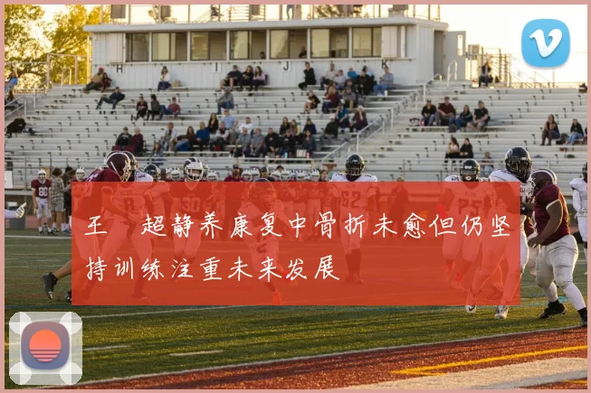 王燊超静养康复中骨折未愈但仍坚持训练注重未来发展