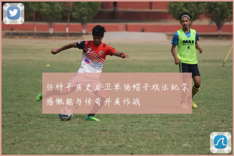 怀特平历史后卫单场帽子戏法纪录感慨能与传奇并肩作战