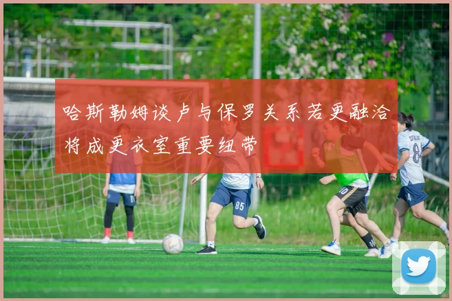 哈斯勒姆谈卢与保罗关系若更融洽将成更衣室重要纽带