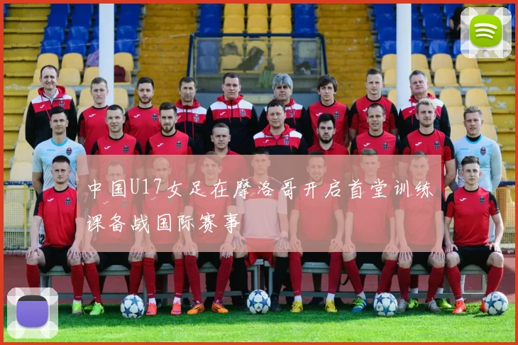 中国U17女足在摩洛哥开启首堂训练课备战国际赛事