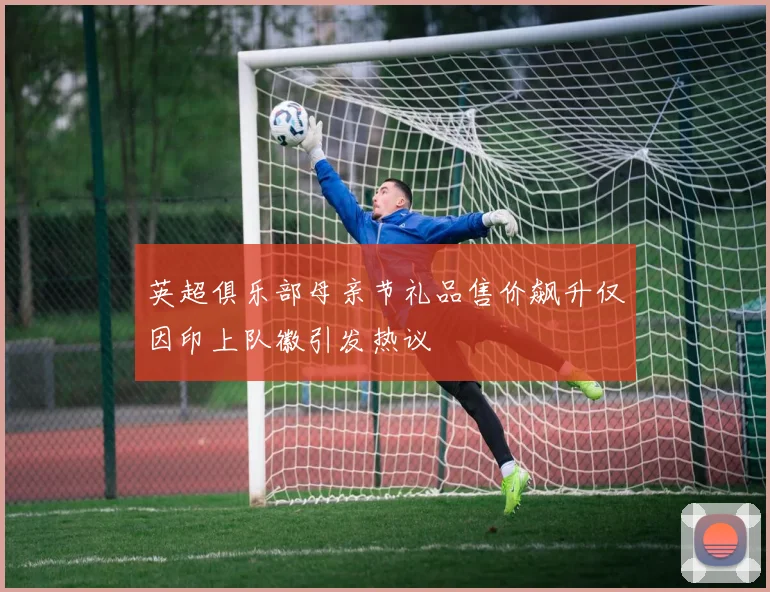 英超俱乐部母亲节礼品售价飙升仅因印上队徽引发热议