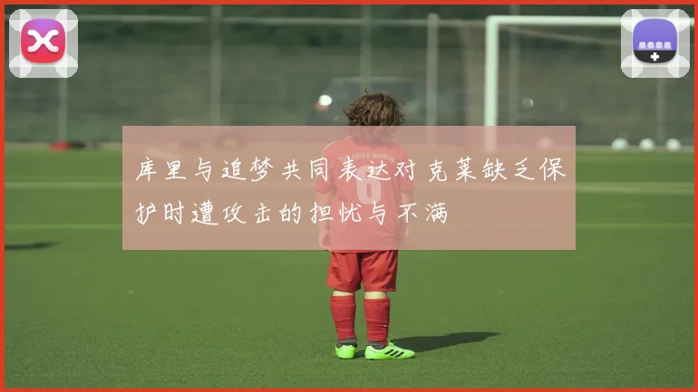 库里与追梦共同表达对克莱缺乏保护时遭攻击的担忧与不满