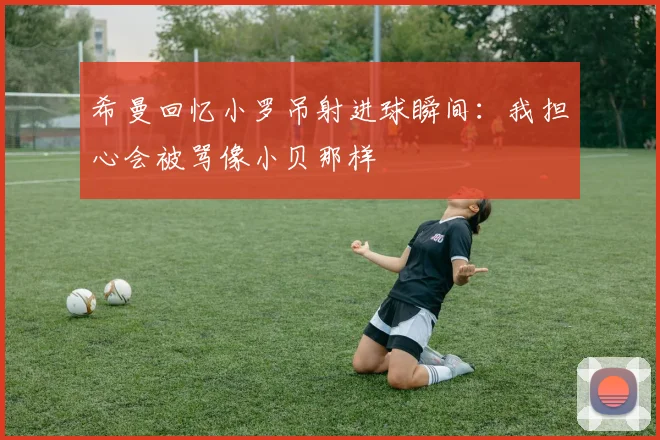 希曼回忆小罗吊射进球瞬间：我担心会被骂像小贝那样