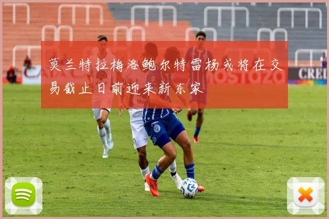 莫兰特拉梅洛鲍尔特雷杨或将在交易截止日前迎来新东家