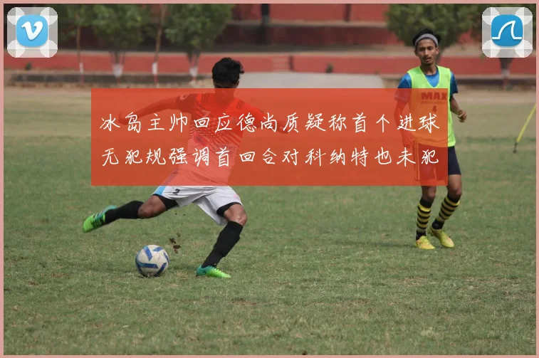 冰岛主帅回应德尚质疑称首个进球无犯规强调首回合对科纳特也未犯规