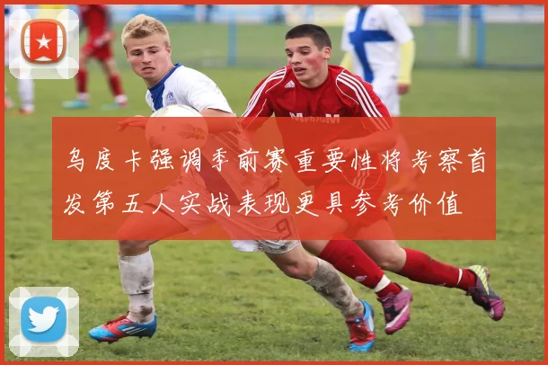 乌度卡强调季前赛重要性将考察首发第五人实战表现更具参考价值