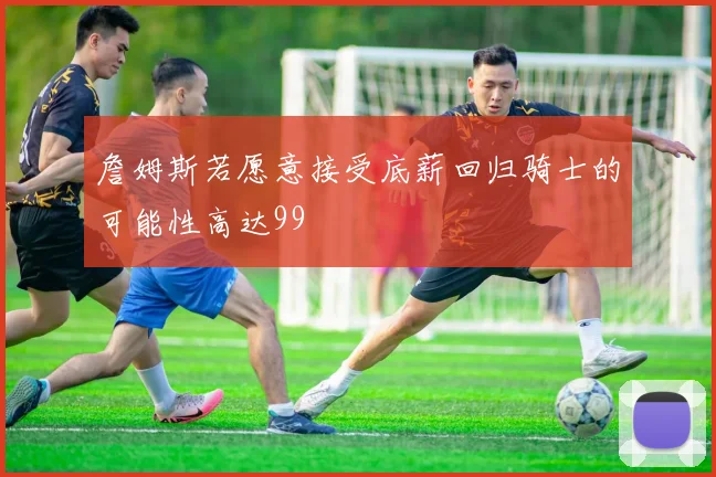 詹姆斯若愿意接受底薪回归骑士的可能性高达99