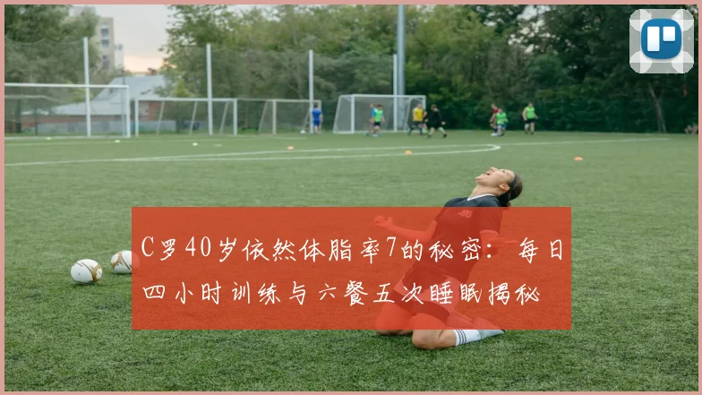 C罗40岁依然体脂率7的秘密：每日四小时训练与六餐五次睡眠揭秘