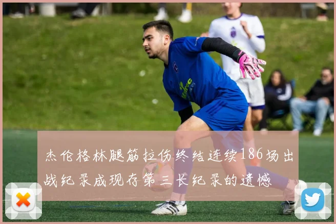 杰伦格林腿筋拉伤终结连续186场出战纪录成现存第三长纪录的遗憾