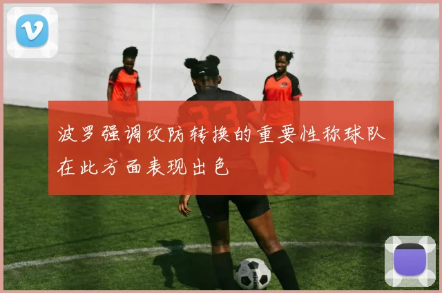波罗强调攻防转换的重要性称球队在此方面表现出色