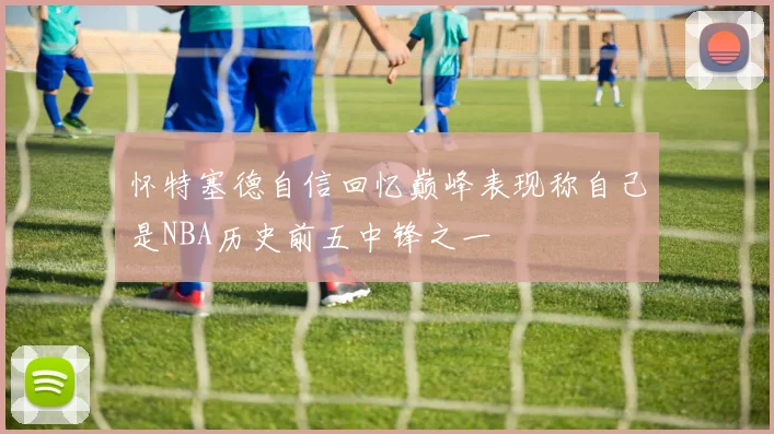 怀特塞德自信回忆巅峰表现称自己是NBA历史前五中锋之一