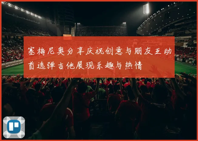 塞梅尼奥分享庆祝创意与朋友互动首选弹吉他展现乐趣与热情