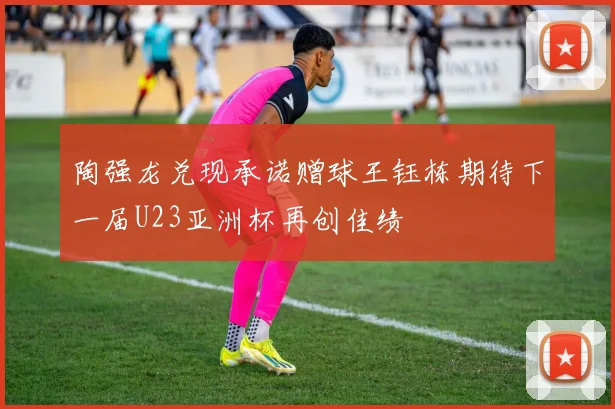 陶强龙兑现承诺赠球王钰栋期待下一届U23亚洲杯再创佳绩