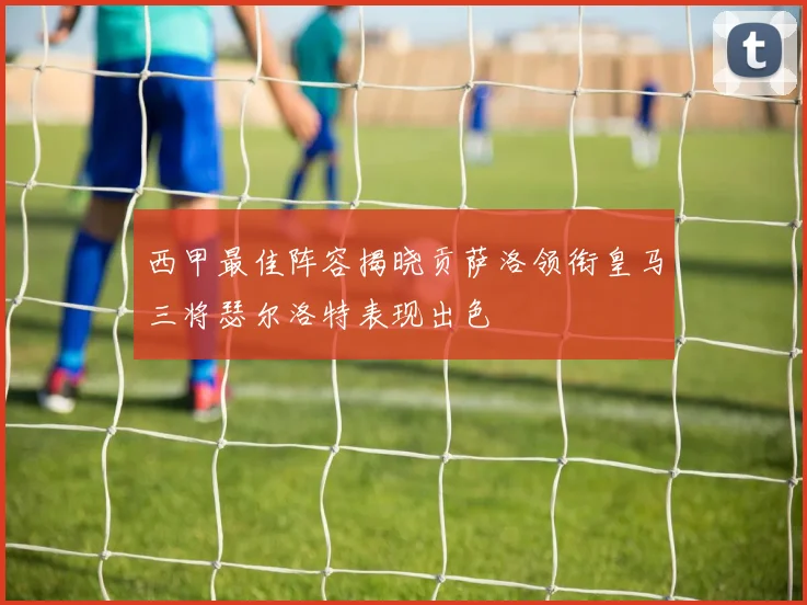 西甲最佳阵容揭晓贡萨洛领衔皇马三将瑟尔洛特表现出色