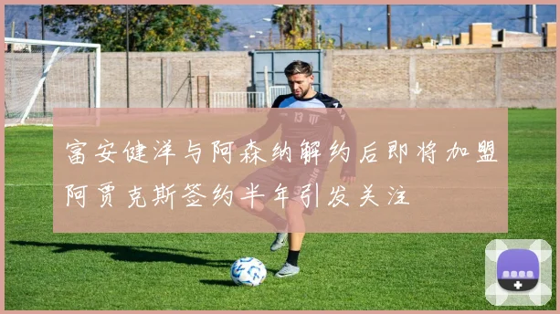 富安健洋与阿森纳解约后即将加盟阿贾克斯签约半年引发关注