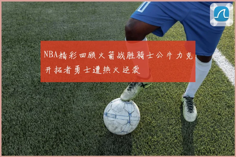 NBA精彩回顾火箭战胜骑士公牛力克开拓者勇士遭热火逆袭