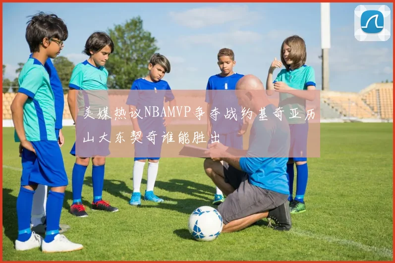 美媒热议NBAMVP争夺战约基奇亚历山大东契奇谁能胜出