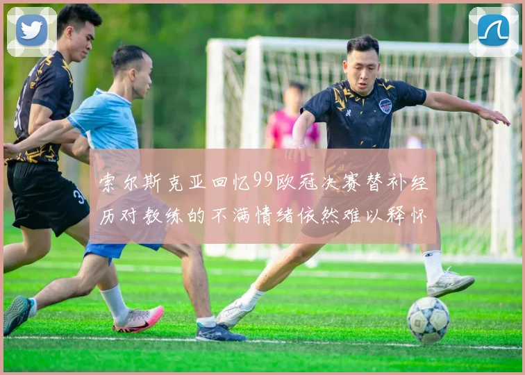 索尔斯克亚回忆99欧冠决赛替补经历对教练的不满情绪依然难以释怀