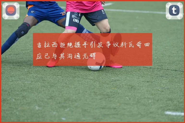吉拉西拒绝握手引发争议科瓦奇回应已与其沟通无碍