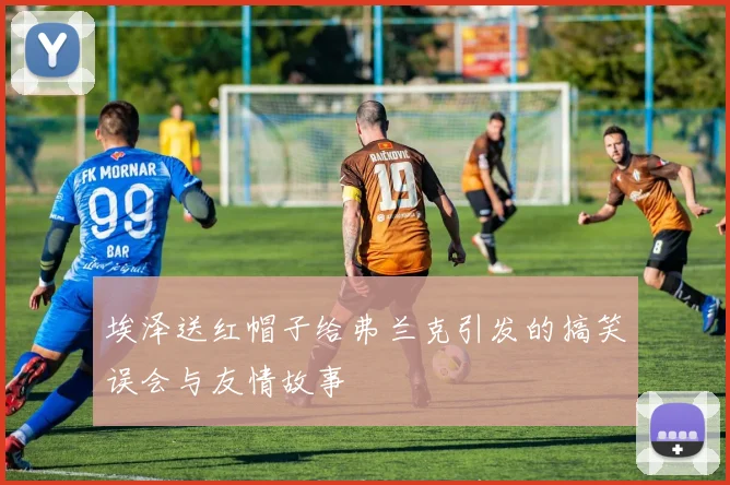 埃泽送红帽子给弗兰克引发的搞笑误会与友情故事
