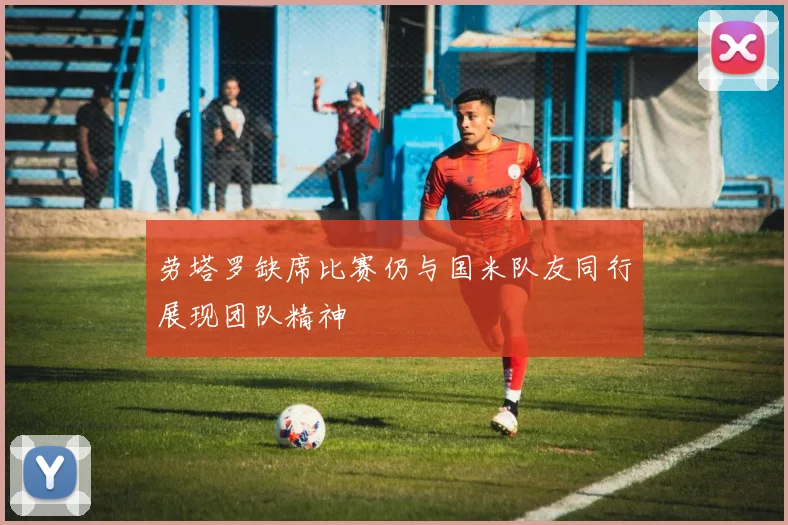 劳塔罗缺席比赛仍与国米队友同行展现团队精神