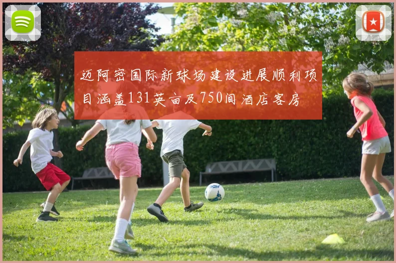 迈阿密国际新球场建设进展顺利项目涵盖131英亩及750间酒店客房