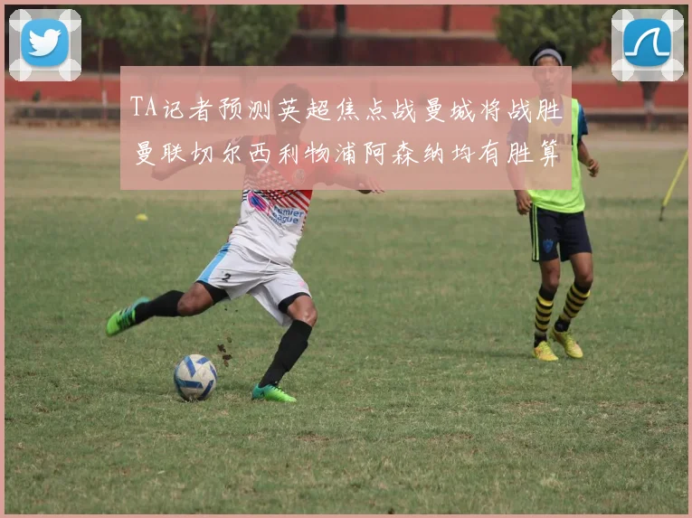 TA记者预测英超焦点战曼城将战胜曼联切尔西利物浦阿森纳均有胜算