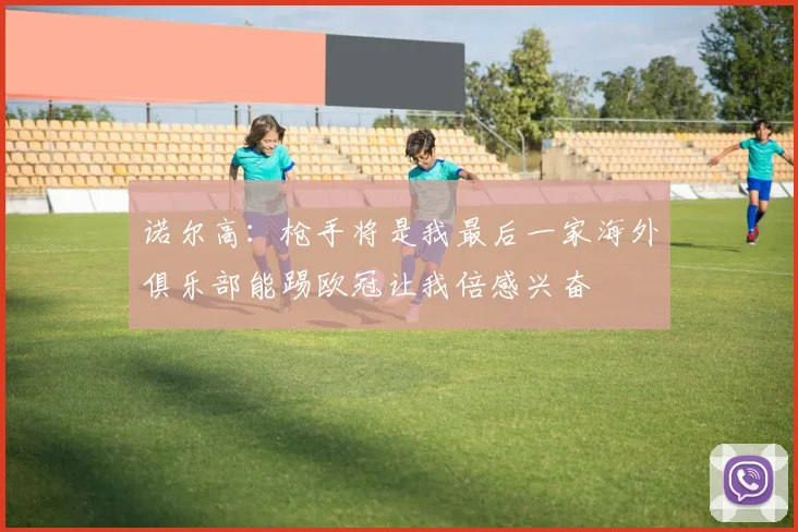 诺尔高：枪手将是我最后一家海外俱乐部能踢欧冠让我倍感兴奋