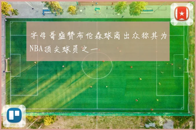 字母哥盛赞布伦森球商出众称其为NBA顶尖球员之一