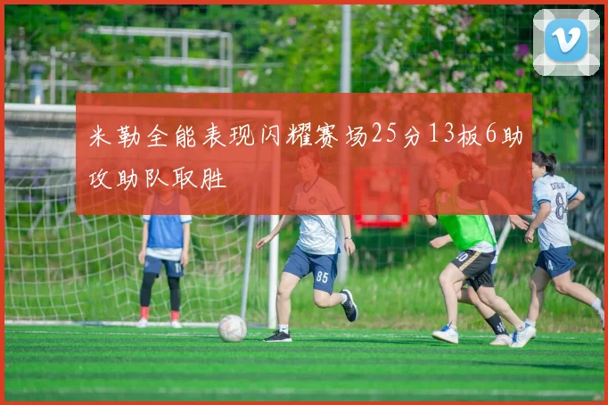 米勒全能表现闪耀赛场25分13板6助攻助队取胜