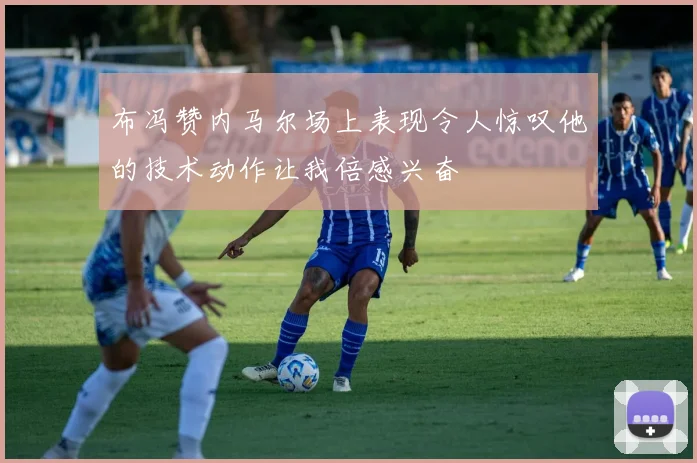布冯赞内马尔场上表现令人惊叹他的技术动作让我倍感兴奋
