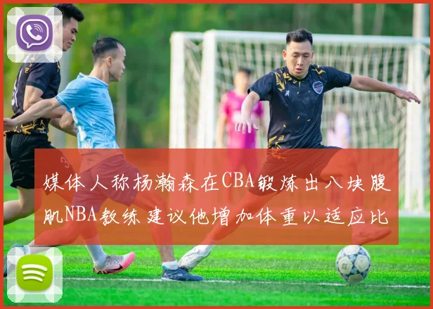 媒体人称杨瀚森在CBA锻炼出八块腹肌NBA教练建议他增加体重以适应比赛