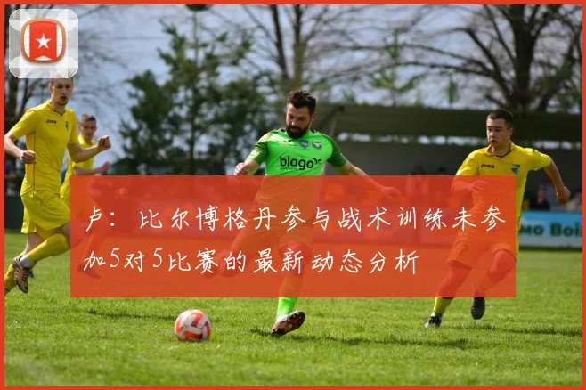 卢：比尔博格丹参与战术训练未参加5对5比赛的最新动态分析