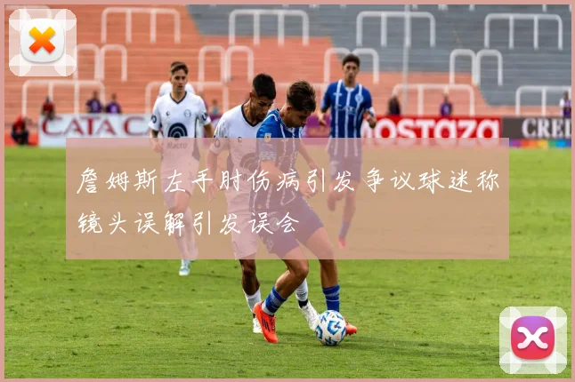 詹姆斯左手肘伤病引发争议球迷称镜头误解引发误会