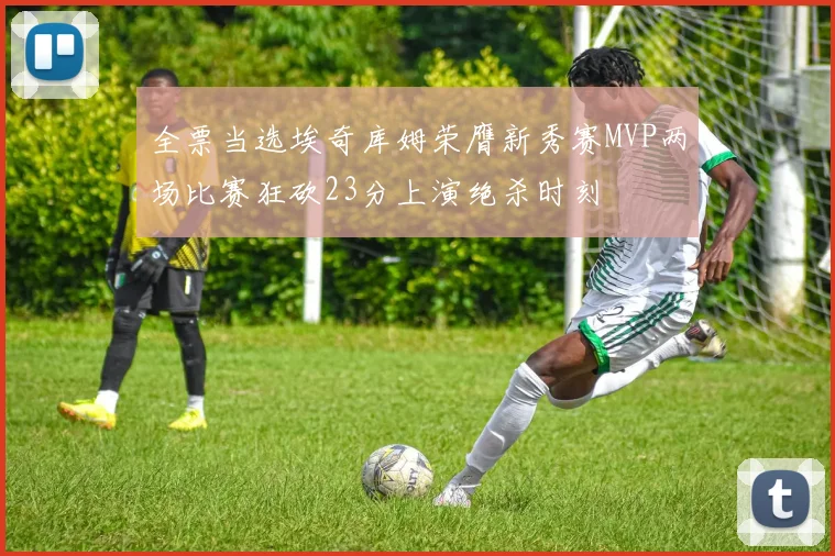 全票当选埃奇库姆荣膺新秀赛MVP两场比赛狂砍23分上演绝杀时刻