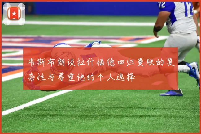 韦斯布朗谈拉什福德回归曼联的复杂性与尊重他的个人选择
